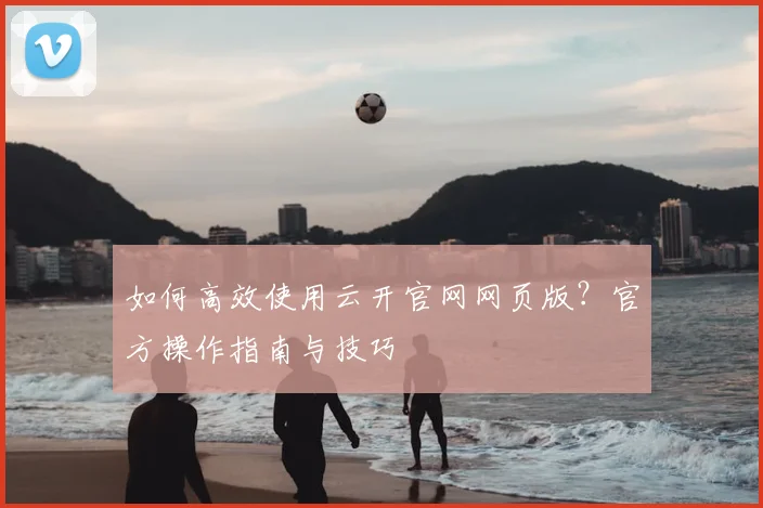 如何高效使用云开官网网页版？官方操作指南与技巧