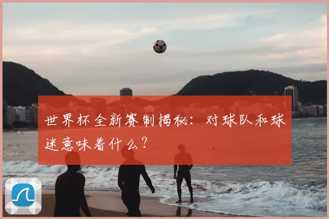 世界杯全新赛制揭秘:对球队和球迷意味着什么?