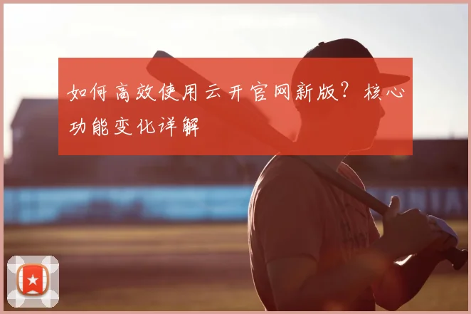 如何高效使用云开官网新版？核心功能变化详解