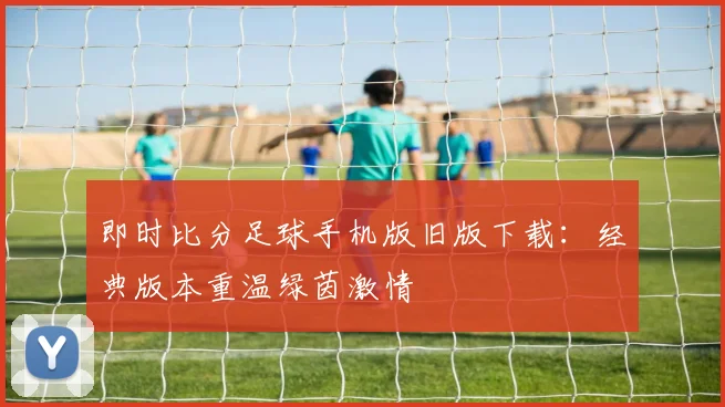 即时比分足球手机版旧版下载:经典版本重温绿茵激情
