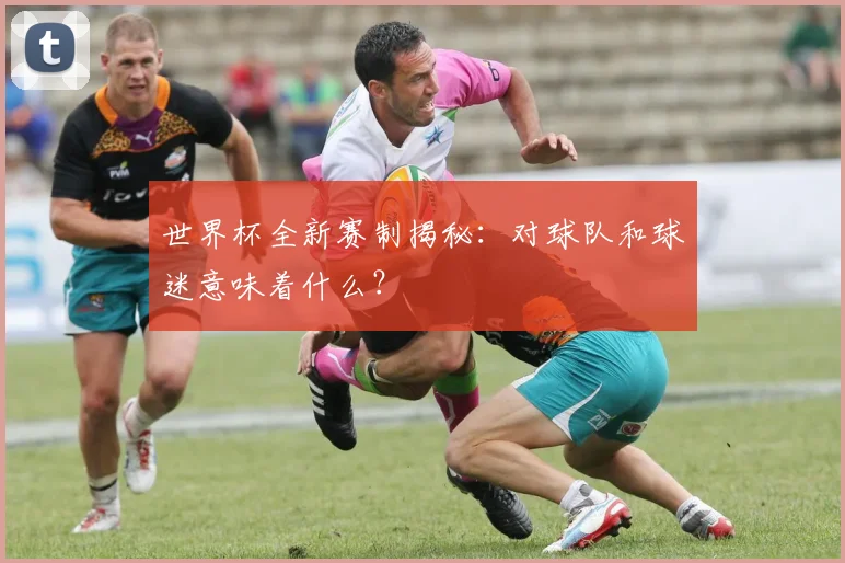 世界杯全新赛制揭秘：对球队和球迷意味着什么？